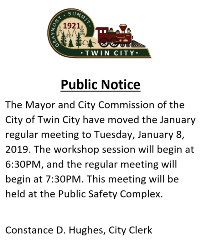 The Mayor and City Commission of the City of Twin City have moved the January regular meeting to Tuesday, January 8, 2019. The workshop session will begin at 6:30PM, and the regular meeting will begin at 7:30PM. This meeting will be held at the Public Safety Complex. Constance D. Hughes, City Clerk